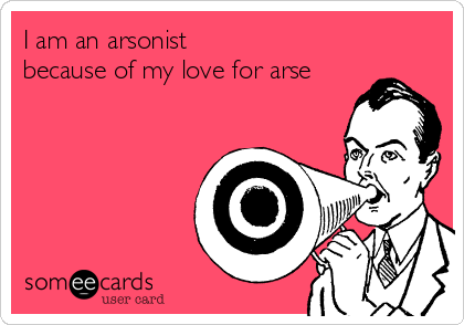 I am an arsonist
because of my love for arse