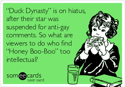 “Duck Dynasty” is on hiatus,
after their star was
suspended for anti-gay
comments. So what are
viewers to do who find
“Honey Boo-Boo” too
intellectual?
