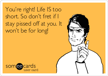 You’re right! Life IS too
short. So don’t fret if I
stay pissed off at you. It
won’t be for long!