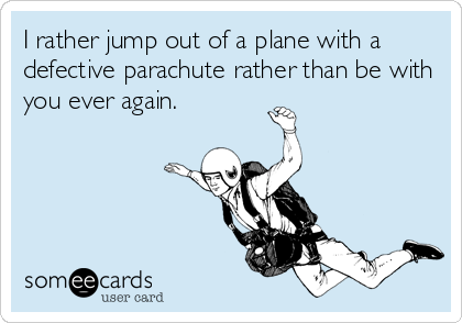 I rather jump out of a plane with a
defective parachute rather than be with
you ever again.