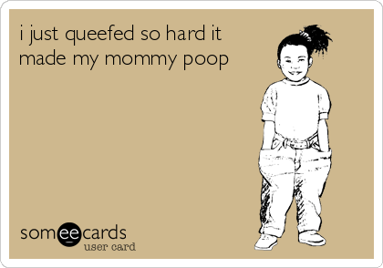 i just queefed so hard it
made my mommy poop