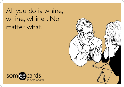 All you do is whine,
whine, whine... No
matter what...