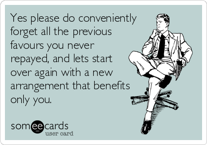 Yes please do conveniently
forget all the previous
favours you never
repayed, and lets start
over again with a new
arrangement that benefits
only you.