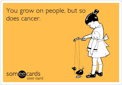 You grow on people, but so
does cancer.