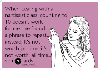 When dealing with a
narcissistic ass, counting to
10 doesn't work
for me. I've found
a phrase to repeat
instead: It's not
worth jail time