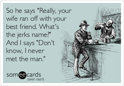 So he says "Really, your
wife ran off with your
best friend. What's
the jerks name?" 
And I says "Don't
know, I never
met the man."