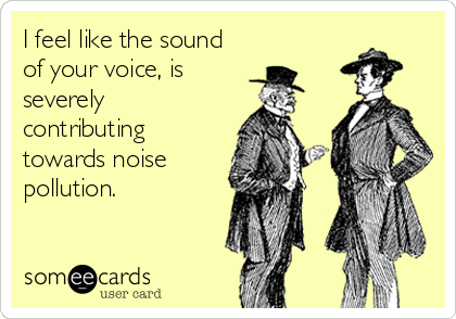 I feel like the sound  
of your voice, is 
severely
contributing
towards noise
pollution.
