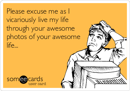 Please excuse me as I
vicariously live my life
through your awesome
photos of your awesome
life...