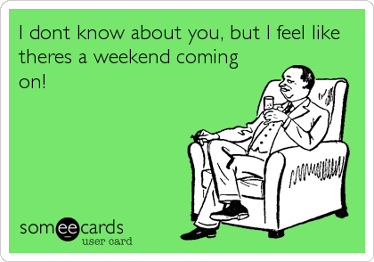 I dont know about you, but I feel like
theres a weekend coming
on!