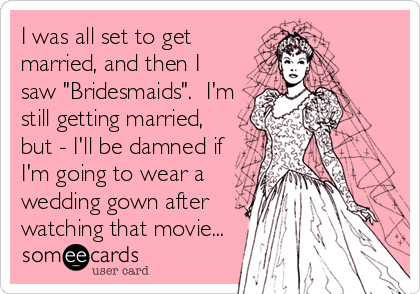 I was all set to get
married, and then I
saw "Bridesmaids".  I'm
still getting married,
but - I'll be damned if
I'm going to wear a
wedding gown after
watching that movie...