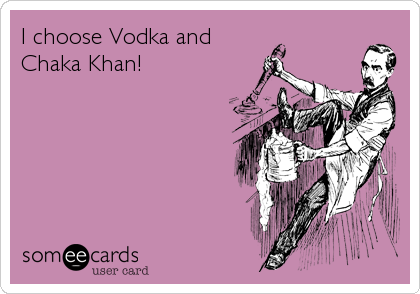 I choose Vodka and
Chaka Khan!