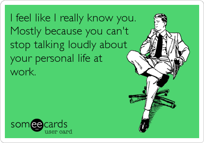 I feel like I really know you. 
Mostly because you can't
stop talking loudly about
your personal life at
work.
