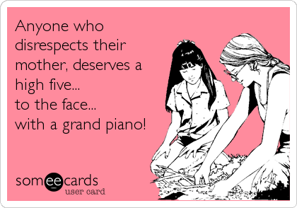 Anyone who
disrespects their
mother, deserves a
high five...
to the face... 
with a grand piano!