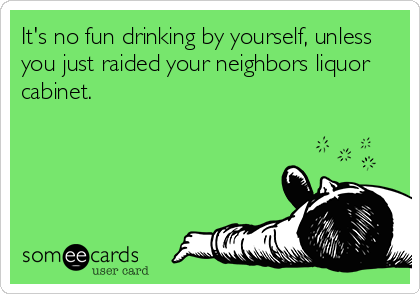It's no fun drinking by yourself, unless
you just raided your neighbors liquor
cabinet.