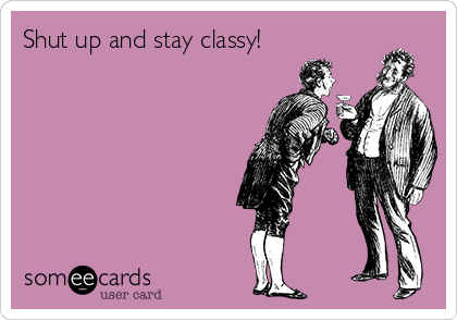 Shut up and stay classy!