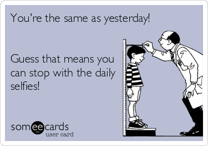 You're the same as yesterday! 


Guess that means you
can stop with the daily 
selfies!