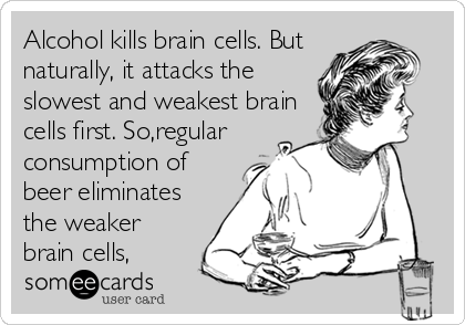 Alcohol kills brain cells. But
naturally, it attacks the
slowest and weakest brain
cells first. So,regular
consumption of
beer eliminates
the weaker
brain cells,