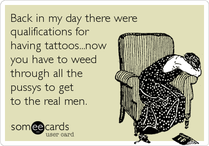 Back in my day there were
qualifications for
having tattoos...now
you have to weed
through all the
pussys to get
to the real men.
