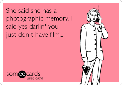 She said she has a
photographic memory. I
said yes darlin' you
just don't have film...