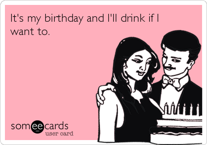 It's my birthday and I'll drink if I
want to.