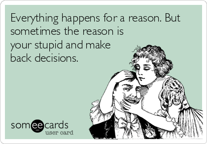 Everything happens for a reason. But
sometimes the reason is
your stupid and make
back decisions.