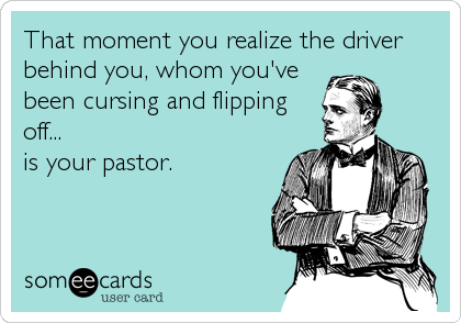 That moment you realize the driver
behind you, whom you've
been cursing and flipping
off...
is your pastor.