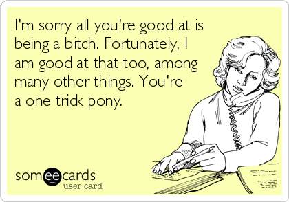I'm sorry all you're good at is
being a bitch. Fortunately, I
am good at that too, among
many other things. You're
a one trick pony.