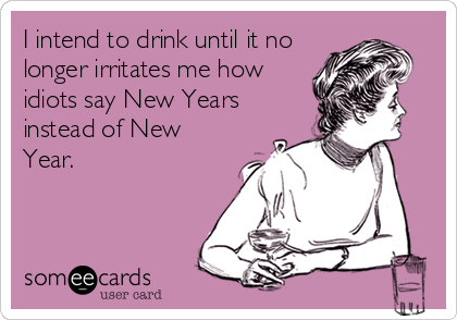 I intend to drink until it no
longer irritates me how
idiots say New Years
instead of New
Year.