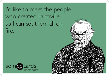 I'd like to meet the people
who created Farmville...
so I can set them all on
fire.