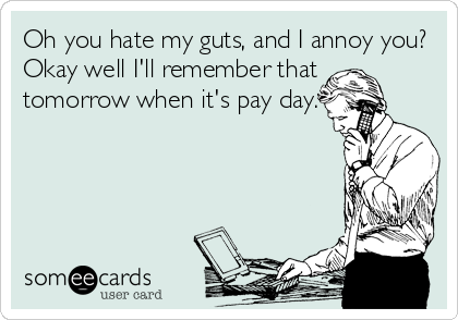 Oh you hate my guts, and I annoy you?
Okay well I'll remember that
tomorrow when it's pay day.
