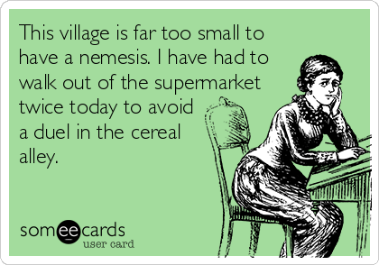 This village is far too small to
have a nemesis. I have had to
walk out of the supermarket
twice today to avoid
a duel in the cereal
alley.