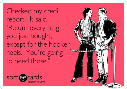 Checked my credit
report.  It said, 
"Return everything
you just bought,
except for the hooker 
heels.  You're going 
to need those."
