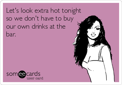 Let's look extra hot tonight
so we don't have to buy
our own drinks at the
bar.