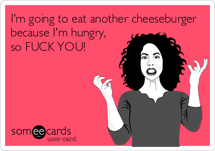 I'm going to eat another cheeseburger
because I'm hungry,
so FUCK YOU!