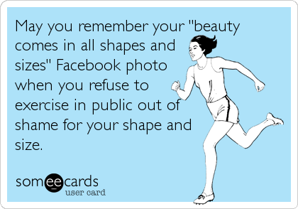 May you remember your "beauty
comes in all shapes and
sizes" Facebook photo
when you refuse to
exercise in public out of
shame for your shape and
size.
