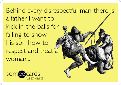 Behind every disrespectful man there is
a father I want to
kick in the balls for
failing to show
his son how to
respect and treat a
woman...