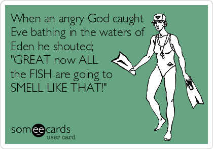 When an angry God caught
Eve bathing in the waters of
Eden he shouted;
"GREAT now ALL
the FISH are going to 
SMELL LIKE THAT!"