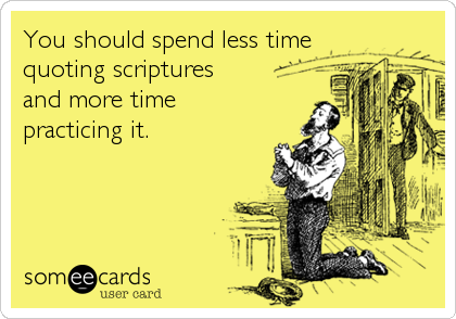 You should spend less time 
quoting scriptures 
and more time 
practicing it.
