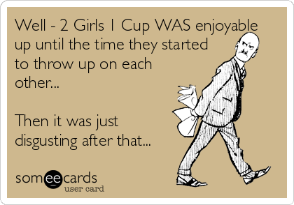 Well - 2 Girls 1 Cup WAS enjoyable
up until the time they started
to throw up on each
other...

Then it was just
disgusting after that.