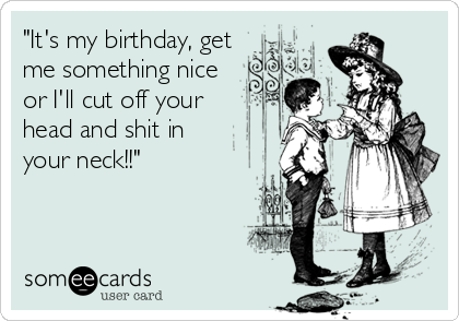 "It's my birthday, get
me something nice 
or I'll cut off your 
head and shit in
your neck!!"