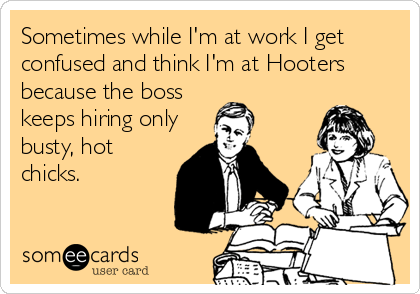 Sometimes while I'm at work I get
confused and think I'm at Hooters
because the boss
keeps hiring only
busty, hot
chicks.