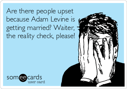 Are there people upset
because Adam Levine is
getting married? Waiter,
the reality check, please!
