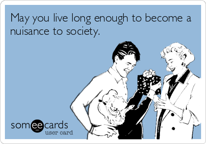 May you live long enough to become a
nuisance to society.