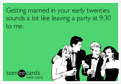 Getting married in your early twenties
sounds a lot like leaving a party at 9:30
to me.