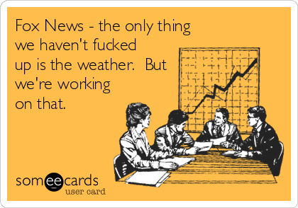 Fox News - the only thing
we haven't fucked
up is the weather.  But
we're working
on that.