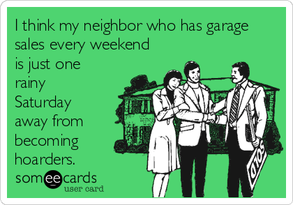 I think my neighbor who has garage
sales every weekend
is just one
rainy
Saturday
away from
becoming
hoarders.