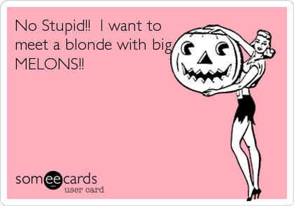 No Stupid!!  I want to
meet a blonde with big
MELONS!!