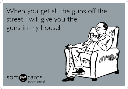 When you get all the guns off the
street I will give you the
guns in my house!