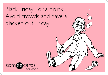 Black Friday For a drunk:
Avoid crowds and have a
blacked out Friday.