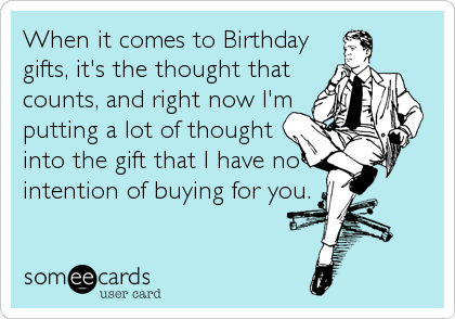When it comes to Birthday
gifts, it's the thought that
counts, and right now I'm
putting a lot of thought
into the gift that I have no
intention of buying for you.